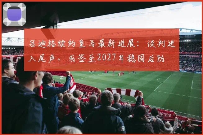 吕迪格续约皇马最新进展：谈判进入尾声，或签至2027年稳固后防