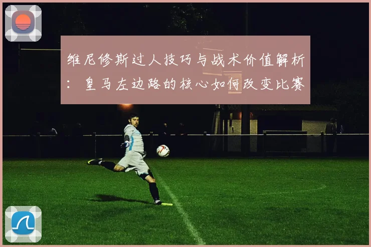 维尼修斯过人技巧与战术价值解析:皇马左边路的核心如何改变比赛