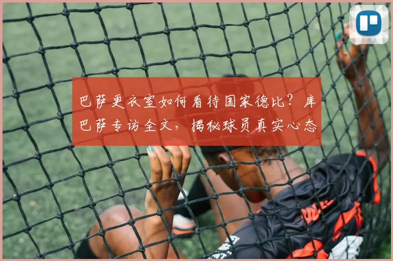 巴萨更衣室如何看待国家德比？库巴萨专访全文，揭秘球员真实心态与豪门对决态度