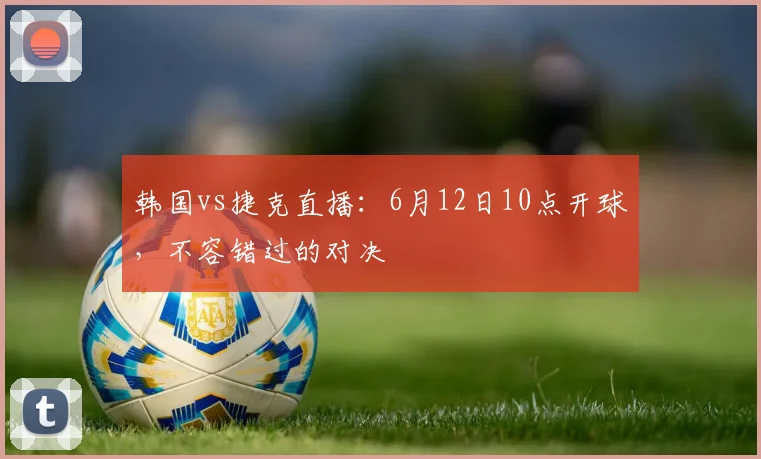 韩国vs捷克直播：6月12日10点开球，不容错过的对决