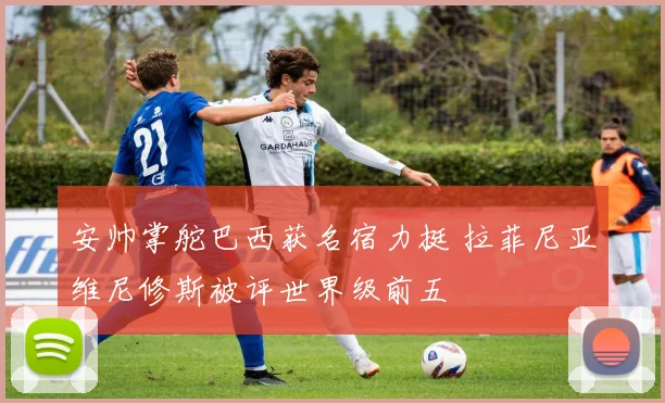 安帅掌舵巴西获名宿力挺 拉菲尼亚维尼修斯被评世界级前五