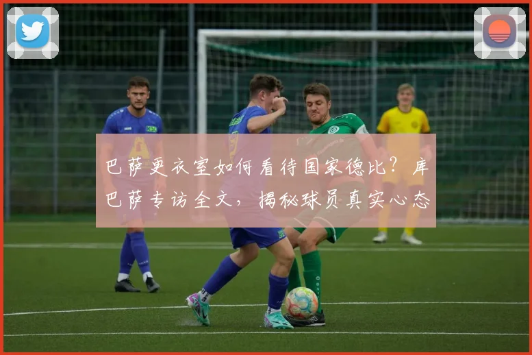巴萨更衣室如何看待国家德比？库巴萨专访全文，揭秘球员真实心态与豪门对决态度