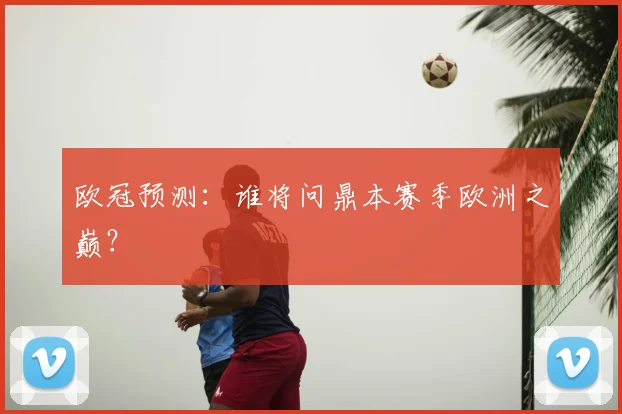 欧冠预测:谁将问鼎本赛季欧洲之巅?