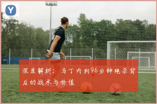 深度解析：马丁内利96分钟绝杀背后的战术与价值
