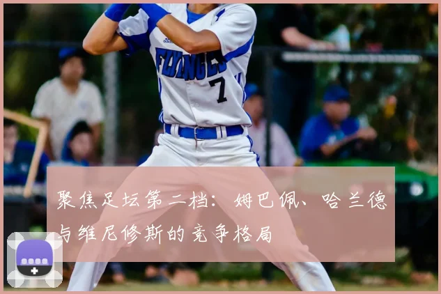 聚焦足坛第二档：姆巴佩、哈兰德与维尼修斯的竞争格局