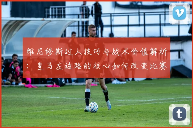 维尼修斯过人技巧与战术价值解析：皇马左边路的核心如何改变比赛