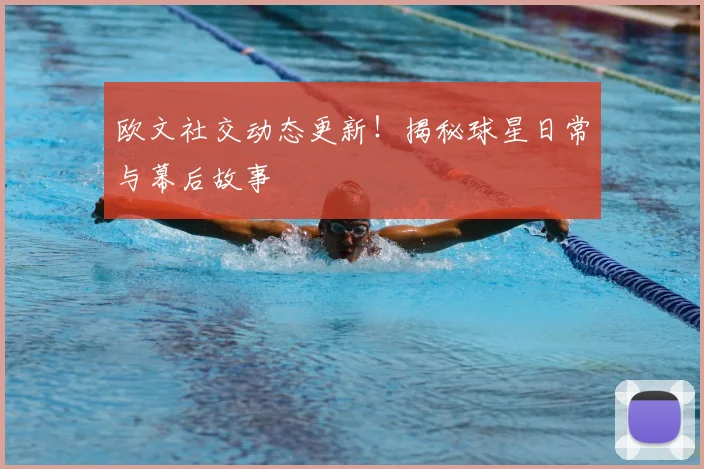 欧文社交动态更新！揭秘球星日常与幕后故事