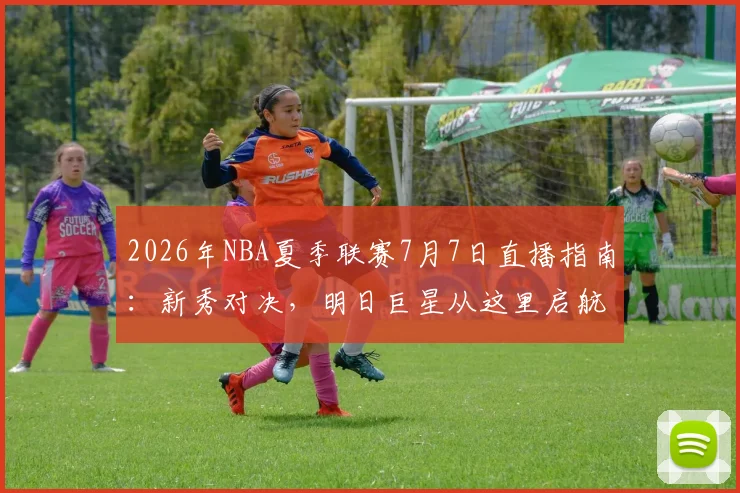 2026年NBA夏季联赛7月7日直播指南:新秀对决,明日巨星从这里启航