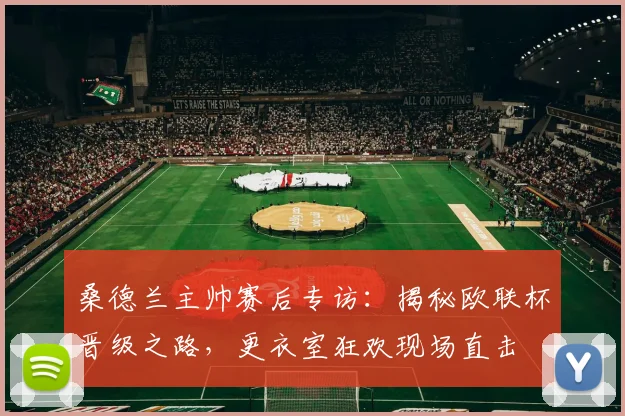 桑德兰主帅赛后专访:揭秘欧联杯晋级之路,更衣室狂欢现场直击
