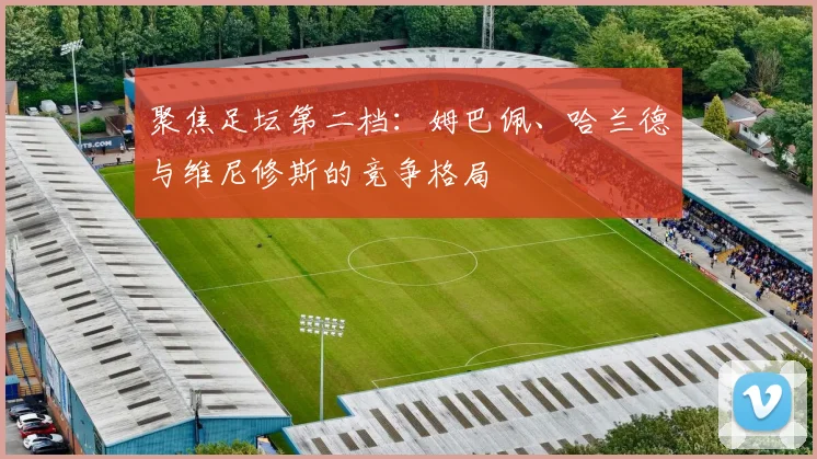 聚焦足坛第二档:姆巴佩、哈兰德与维尼修斯的竞争格局