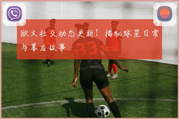 欧文社交动态更新!揭秘球星日常与幕后故事
