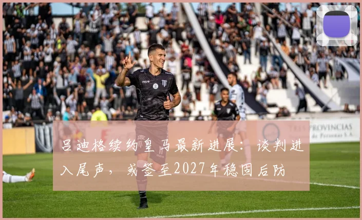 吕迪格续约皇马最新进展:谈判进入尾声,或签至2027年稳固后防