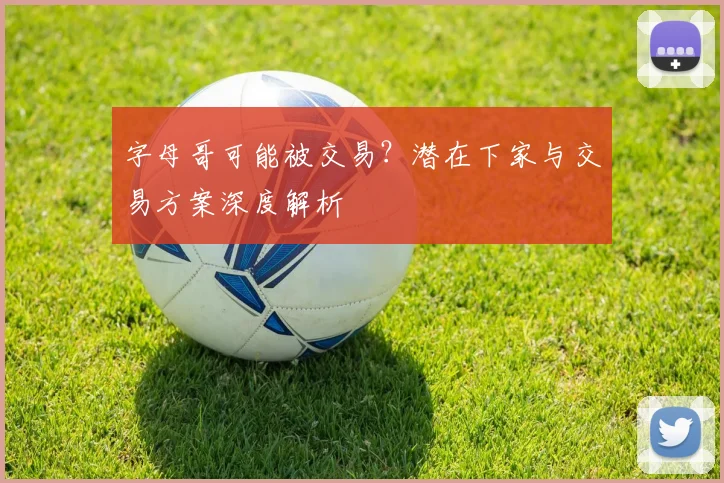 字母哥可能被交易？潜在下家与交易方案深度解析